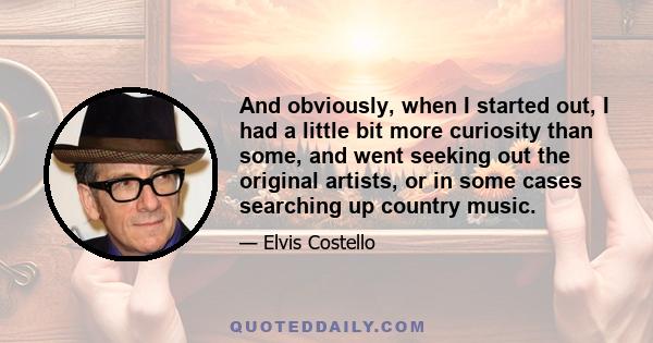 And obviously, when I started out, I had a little bit more curiosity than some, and went seeking out the original artists, or in some cases searching up country music.