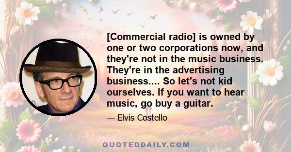 [Commercial radio] is owned by one or two corporations now, and they're not in the music business. They're in the advertising business.... So let's not kid ourselves. If you want to hear music, go buy a guitar.