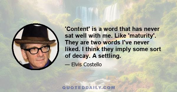 'Content' is a word that has never sat well with me. Like 'maturity'. They are two words I've never liked. I think they imply some sort of decay. A settling.