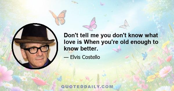 Don't tell me you don't know what love is When you're old enough to know better.