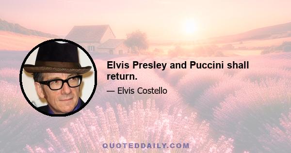 Elvis Presley and Puccini shall return.