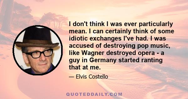 I don't think I was ever particularly mean. I can certainly think of some idiotic exchanges I've had. I was accused of destroying pop music, like Wagner destroyed opera - a guy in Germany started ranting that at me.