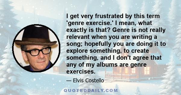 I get very frustrated by this term 'genre exercise.' I mean, what exactly is that? Genre is not really relevant when you are writing a song; hopefully you are doing it to explore something, to create something, and I