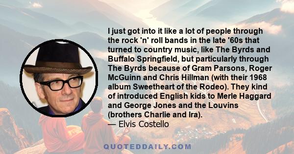 I just got into it like a lot of people through the rock 'n' roll bands in the late '60s that turned to country music, like The Byrds and Buffalo Springfield, but particularly through The Byrds because of Gram Parsons,