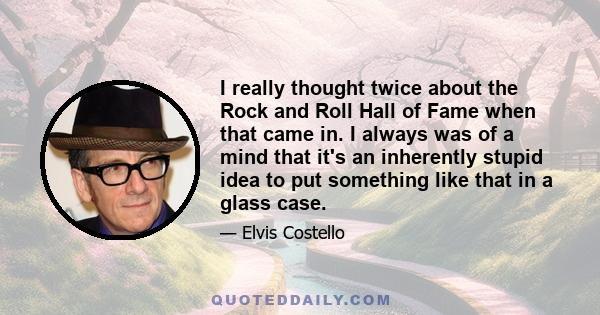 I really thought twice about the Rock and Roll Hall of Fame when that came in. I always was of a mind that it's an inherently stupid idea to put something like that in a glass case.