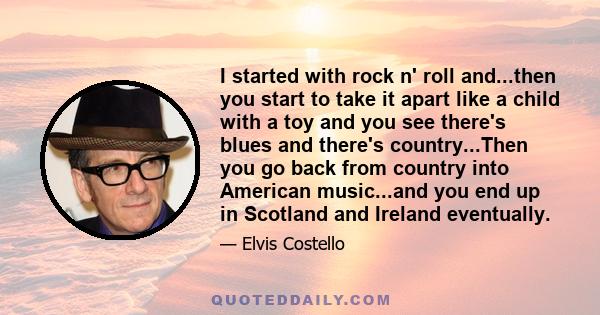 I started with rock n' roll and...then you start to take it apart like a child with a toy and you see there's blues and there's country...Then you go back from country into American music...and you end up in Scotland