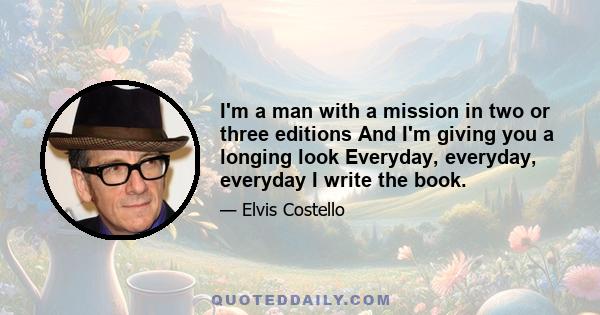 I'm a man with a mission in two or three editions And I'm giving you a longing look Everyday, everyday, everyday I write the book.