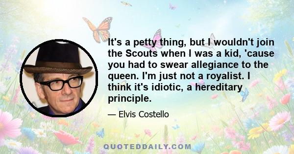 It's a petty thing, but I wouldn't join the Scouts when I was a kid, 'cause you had to swear allegiance to the queen. I'm just not a royalist. I think it's idiotic, a hereditary principle.