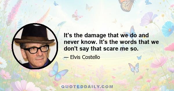 It's the damage that we do and never know. It's the words that we don't say that scare me so.