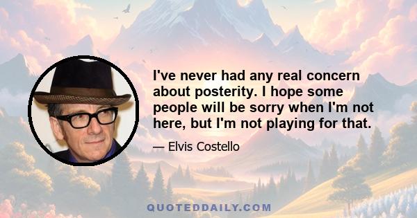 I've never had any real concern about posterity. I hope some people will be sorry when I'm not here, but I'm not playing for that.