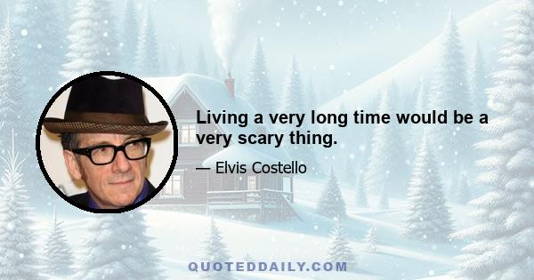 Living a very long time would be a very scary thing.