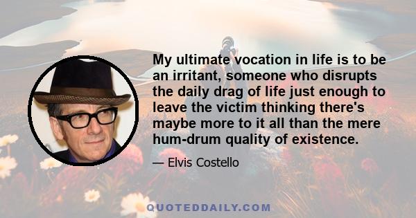 My ultimate vocation in life is to be an irritant, someone who disrupts the daily drag of life just enough to leave the victim thinking there's maybe more to it all than the mere hum-drum quality of existence.