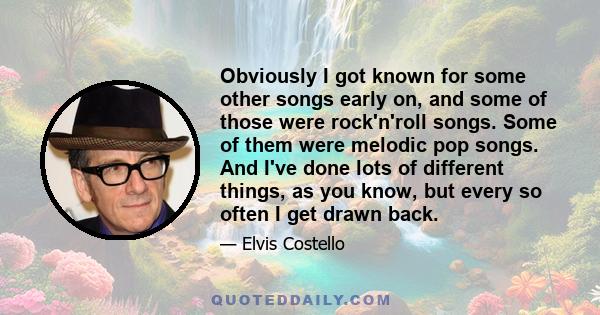 Obviously I got known for some other songs early on, and some of those were rock'n'roll songs. Some of them were melodic pop songs. And I've done lots of different things, as you know, but every so often I get drawn