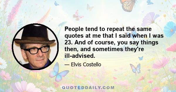 People tend to repeat the same quotes at me that I said when I was 23. And of course, you say things then, and sometimes they're ill-advised.