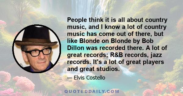 People think it is all about country music, and I know a lot of country music has come out of there, but like Blonde on Blonde by Bob Dillon was recorded there. A lot of great records; R&B records, jazz records. It's a