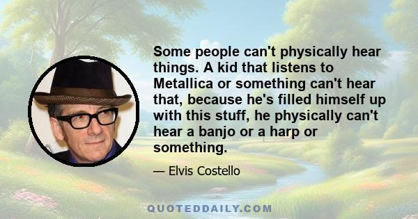 Some people can't physically hear things. A kid that listens to Metallica or something can't hear that, because he's filled himself up with this stuff, he physically can't hear a banjo or a harp or something.