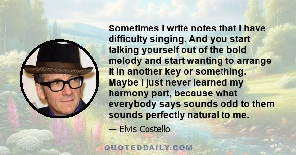 Sometimes I write notes that I have difficulty singing. And you start talking yourself out of the bold melody and start wanting to arrange it in another key or something. Maybe I just never learned my harmony part,