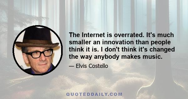 The Internet is overrated. It's much smaller an innovation than people think it is. I don't think it's changed the way anybody makes music.