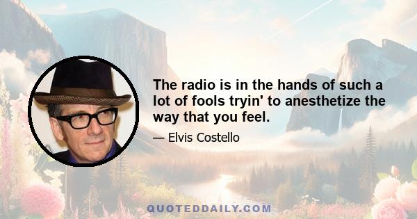 The radio is in the hands of such a lot of fools tryin' to anesthetize the way that you feel.