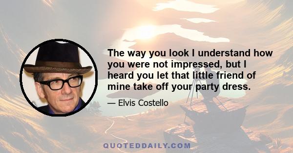 The way you look I understand how you were not impressed, but I heard you let that little friend of mine take off your party dress.