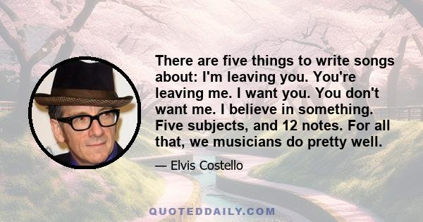 There are five things to write songs about: I'm leaving you. You're leaving me. I want you. You don't want me. I believe in something. Five subjects, and 12 notes. For all that, we musicians do pretty well.