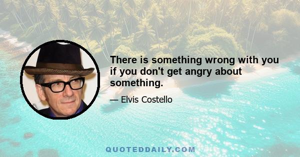 There is something wrong with you if you don't get angry about something.