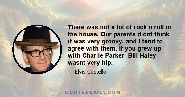 There was not a lot of rock n roll in the house. Our parents didnt think it was very groovy, and I tend to agree with them. If you grew up with Charlie Parker, Bill Haley wasnt very hip.