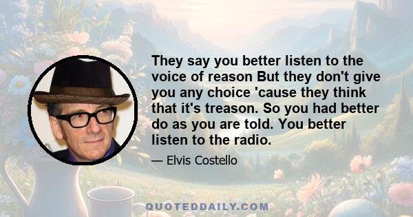 They say you better listen to the voice of reason But they don't give you any choice 'cause they think that it's treason. So you had better do as you are told. You better listen to the radio.