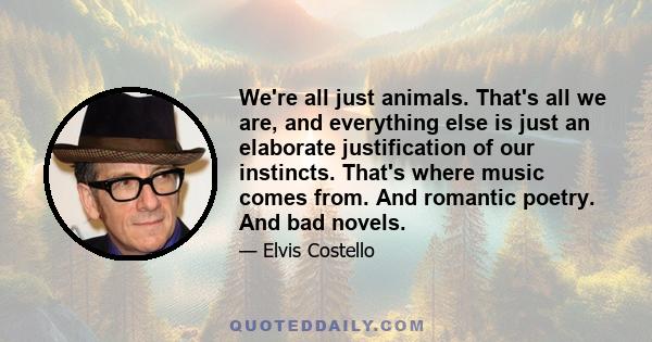 We're all just animals. That's all we are, and everything else is just an elaborate justification of our instincts. That's where music comes from. And romantic poetry. And bad novels.