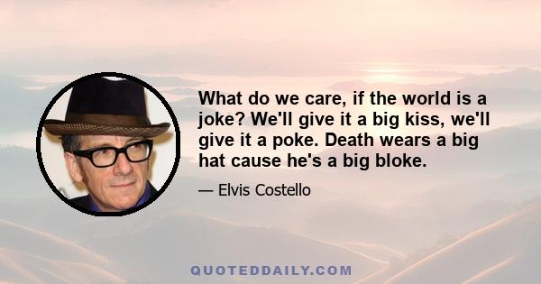 What do we care, if the world is a joke? We'll give it a big kiss, we'll give it a poke. Death wears a big hat cause he's a big bloke.