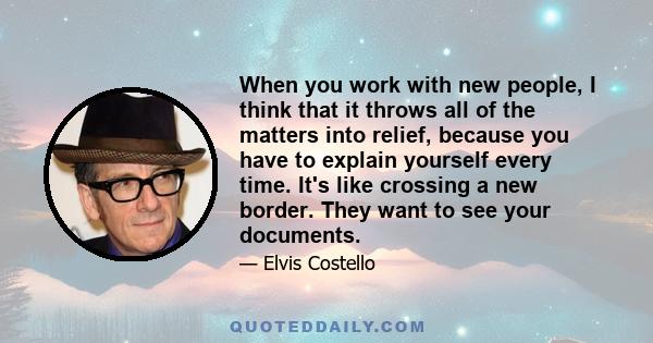 When you work with new people, I think that it throws all of the matters into relief, because you have to explain yourself every time. It's like crossing a new border. They want to see your documents.