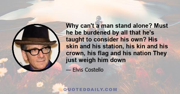 Why can't a man stand alone? Must he be burdened by all that he's taught to consider his own? His skin and his station, his kin and his crown, his flag and his nation They just weigh him down