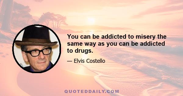 You can be addicted to misery the same way as you can be addicted to drugs.