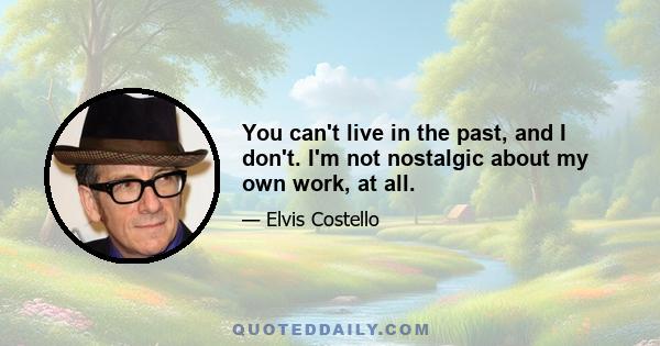 You can't live in the past, and I don't. I'm not nostalgic about my own work, at all.