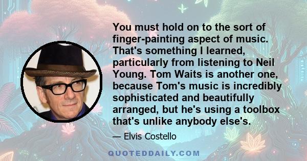 You must hold on to the sort of finger-painting aspect of music. That's something I learned, particularly from listening to Neil Young. Tom Waits is another one, because Tom's music is incredibly sophisticated and