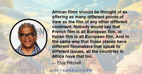 African films should be thought of as offering as many different points of view as the film of any other different continent. Nobody would say that French film is all European film, or Italian film is all European film. 