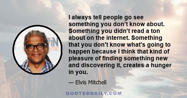 I always tell people go see something you don't know about. Something you didn't read a ton about on the internet. Something that you don't know what's going to happen because I think that kind of pleasure of finding