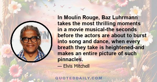 In Moulin Rouge, Baz Luhrmann takes the most thrilling moments in a movie musical-the seconds before the actors are about to burst into song and dance, when every breath they take is heightened-and makes an entire