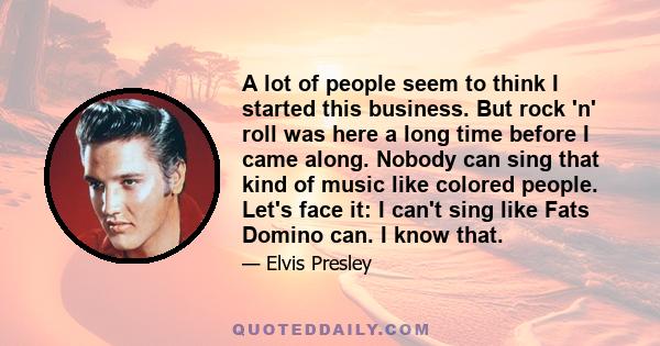 A lot of people seem to think I started this business. But rock 'n' roll was here a long time before I came along. Nobody can sing that kind of music like colored people. Let's face it: I can't sing like Fats Domino