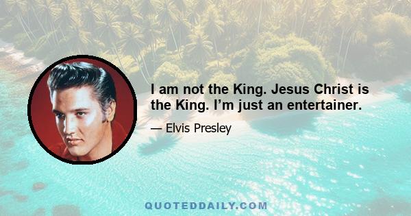 I am not the King. Jesus Christ is the King. I’m just an entertainer.