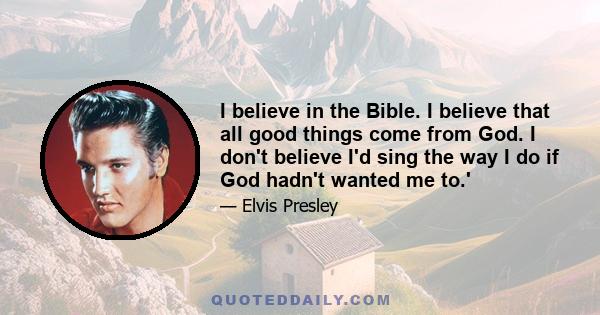 I believe in the Bible. I believe that all good things come from God. I don't believe I'd sing the way I do if God hadn't wanted me to.'