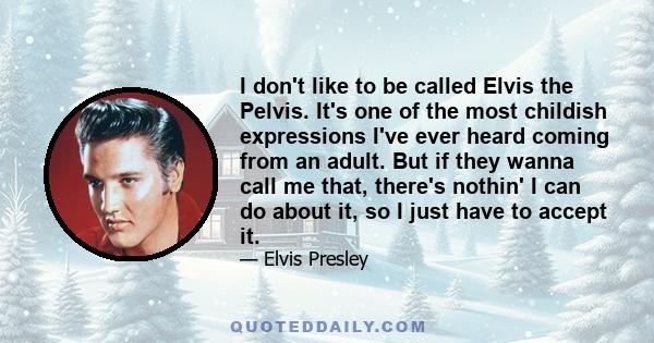 I don't like to be called Elvis the Pelvis. It's one of the most childish expressions I've ever heard coming from an adult. But if they wanna call me that, there's nothin' I can do about it, so I just have to accept it.