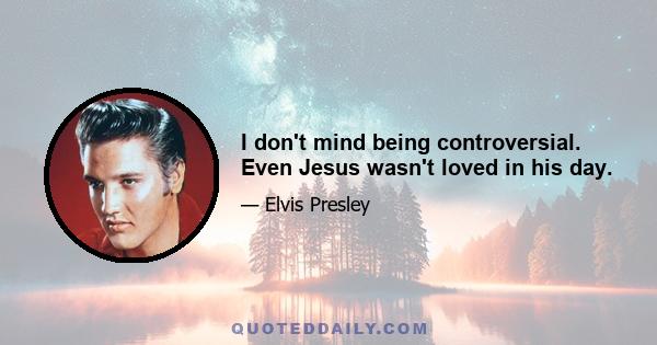 I don't mind being controversial. Even Jesus wasn't loved in his day.