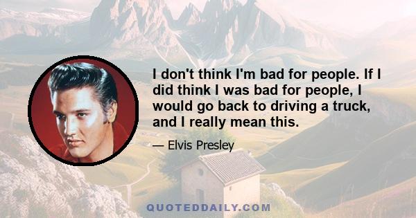 I don't think I'm bad for people. If I did think I was bad for people, I would go back to driving a truck, and I really mean this.