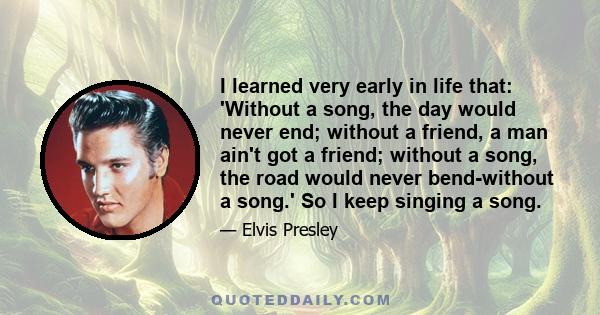 I learned very early in life that: 'Without a song, the day would never end; without a friend, a man ain't got a friend; without a song, the road would never bend-without a song.' So I keep singing a song.