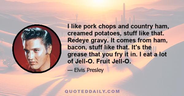 I like pork chops and country ham, creamed potatoes, stuff like that. Redeye gravy. It comes from ham, bacon, stuff like that. It's the grease that you fry it in. I eat a lot of Jell-O. Fruit Jell-O.