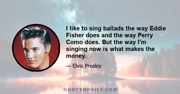 I like to sing ballads the way Eddie Fisher does and the way Perry Como does. But the way I'm singing now is what makes the money.