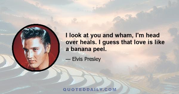 I look at you and wham, I'm head over heals. I guess that love is like a banana peel.