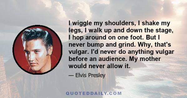 I wiggle my shoulders, I shake my legs, I walk up and down the stage, I hop around on one foot. But I never bump and grind. Why, that's vulgar. I'd never do anything vulgar before an audience. My mother would never