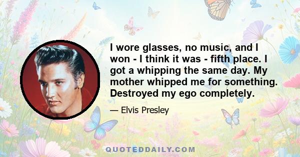 I wore glasses, no music, and I won - I think it was - fifth place. I got a whipping the same day. My mother whipped me for something. Destroyed my ego completely.